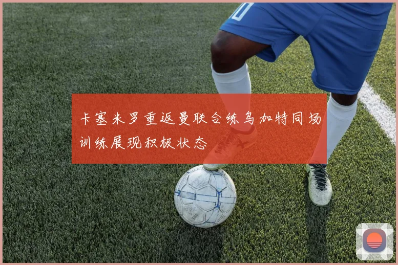 卡塞米罗重返曼联合练乌加特同场训练展现积极状态