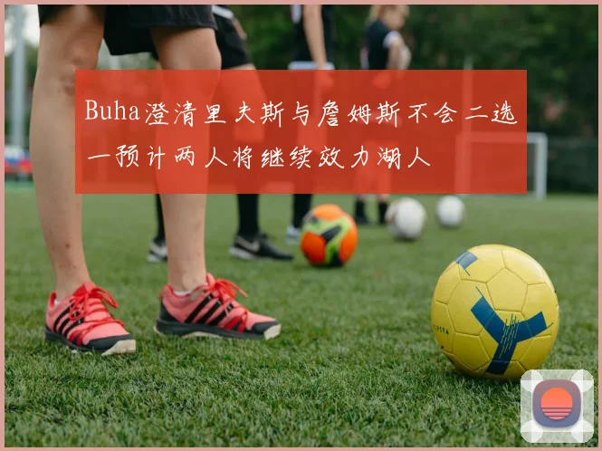 Buha澄清里夫斯与詹姆斯不会二选一预计两人将继续效力湖人