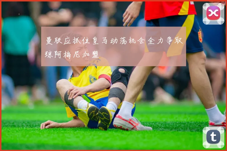 曼联应抓住皇马动荡机会全力争取琼阿梅尼加盟