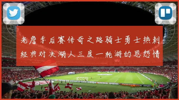老詹季后赛传奇之路骑士勇士热刺经典对决湖人三度一轮游的恩怨情仇