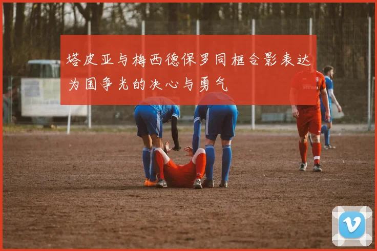塔皮亚与梅西德保罗同框合影表达为国争光的决心与勇气
