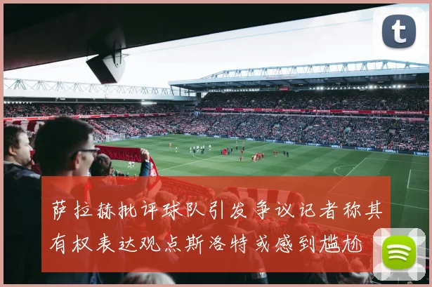 萨拉赫批评球队引发争议记者称其有权表达观点斯洛特或感到尴尬