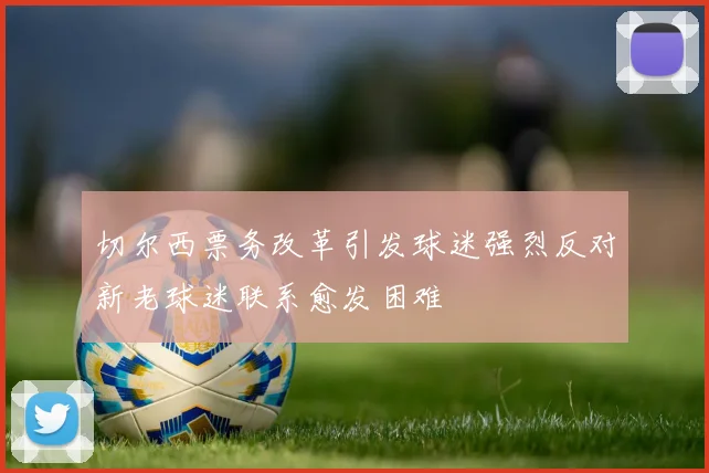 切尔西票务改革引发球迷强烈反对新老球迷联系愈发困难