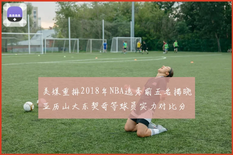 美媒重排2018年NBA选秀前五名揭晓亚历山大东契奇等球员实力对比分析