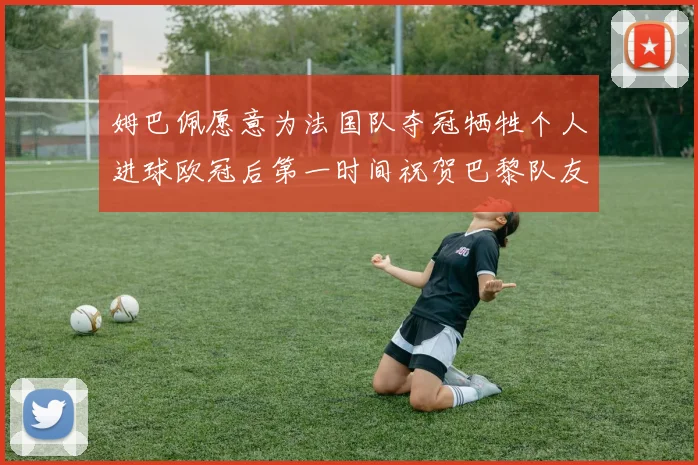 姆巴佩愿意为法国队夺冠牺牲个人进球欧冠后第一时间祝贺巴黎队友