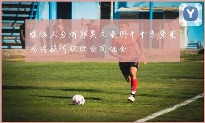 媒体人分析郭昊文表现平平李贤重或将获得双向合同机会