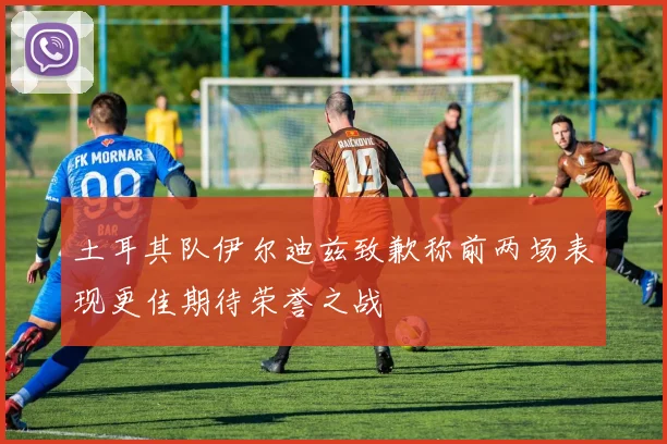 土耳其队伊尔迪兹致歉称前两场表现更佳期待荣誉之战