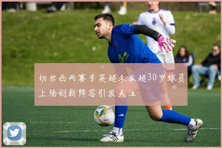 切尔西两赛季英超未派超30岁球员上场创新阵容引发关注