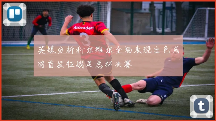 英媒分析科尔维尔全场表现出色或将首发征战足总杯决赛